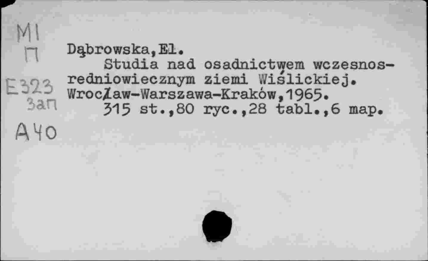 ﻿Ml п
Зап
AHO
D^browska,El.
Studia nad osadnictwem wczesnos-redniowiecznym ziemi Wislickiej. Wroc/aw-Warszawa-Krakow,1965»
315 st.,80 ryc.,28 tabl.,6 map.